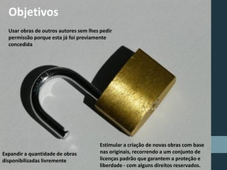 Objetivos
Usar obras de outros autores sem lhes pedir
permissão porque esta já foi previamente
concedida
Expandir a quantidade de obras
disponibilizadas livremente
Estimular a criação de novas obras com base
nas originais, recorrendo a um conjunto de
licenças padrão que garantem a proteção e
liberdade - com alguns direitos reservados.
 