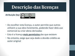 Descrição das licenças
Atribuição (by)
• Ao escolher esta licença, o autor permite que outros
utilizem a sua obra livremente, podendo fazer dela uso
comercial ou criar obras derivadas
• Esta é a licença mais permissiva das que existem
• No entanto, exige que seja dado o devido crédito ao
autor original
 