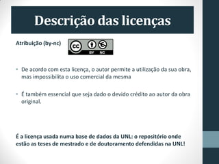 Atribuição (by-nc)
• De acordo com esta licença, o autor permite a utilização da sua obra,
mas impossibilita o uso comercial da mesma
• É também essencial que seja dado o devido crédito ao autor da obra
original.
É a licença usada numa base de dados da UNL: o repositório onde
estão as teses de mestrado e de doutoramento defendidas na UNL!
 