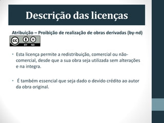 Atribuição – Proibição de realização de obras derivadas (by-nd)
• Esta licença permite a redistribuição, comercial ou não-
comercial, desde que a sua obra seja utilizada sem alterações
e na integra.
• É também essencial que seja dado o devido crédito ao autor
da obra original.
 