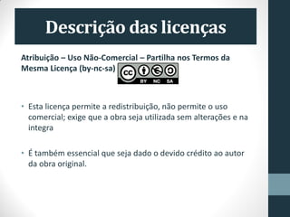 Atribuição – Uso Não-Comercial – Partilha nos Termos da
Mesma Licença (by-nc-sa)
• Esta licença permite a redistribuição, não permite o uso
comercial; exige que a obra seja utilizada sem alterações e na
integra
• É também essencial que seja dado o devido crédito ao autor
da obra original.
 