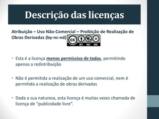 Atribuição – Uso Não-Comercial – Proibição de Realização de
Obras Derivadas (by-nc-nd)
• Esta é a licença menos permissiva de todas, permitindo
apenas a redistribuição
• Não é permitida a realização de um uso comercial, nem é
permitida a realização de obras derivadas
• Dada a sua natureza, esta licença é muitas vezes chamada de
licença de “publicidade livre”.
 