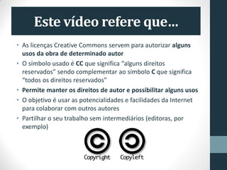 Este vídeo refere que…
• As licenças Creative Commons servem para autorizar alguns
usos da obra de determinado autor
• O símbolo usado é CC que significa “alguns direitos
reservados” sendo complementar ao símbolo C que significa
“todos os direitos reservados”
• Permite manter os direitos de autor e possibilitar alguns usos
• O objetivo é usar as potencialidades e facilidades da Internet
para colaborar com outros autores
• Partilhar o seu trabalho sem intermediários (editoras, por
exemplo)
 