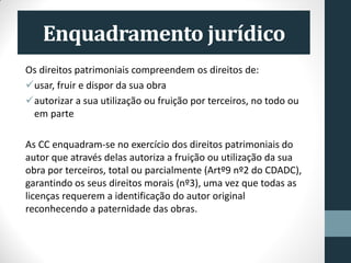 Enquadramento jurídico
Os direitos patrimoniais compreendem os direitos de:
usar, fruir e dispor da sua obra
autorizar a sua utilização ou fruição por terceiros, no todo ou
em parte
As CC enquadram-se no exercício dos direitos patrimoniais do
autor que através delas autoriza a fruição ou utilização da sua
obra por terceiros, total ou parcialmente (Artº9 nº2 do CDADC),
garantindo os seus direitos morais (nº3), uma vez que todas as
licenças requerem a identificação do autor original
reconhecendo a paternidade das obras.
 