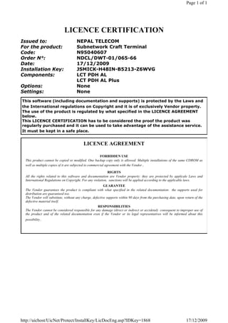 Page 1 of 1




                             LICENCE CERTIFICATION
Issued to:                            NEPAL TELECOM
For the product:                      Subnetwork Craft Terminal
Code:                                 N95040607
Order N°:                             NDCL/DWT-01/065-66
Date:                                 17/12/2009
Installation Key:                     JSMICK-H48IN-B5213-Z6WVG
Components:                           LCT PDH AL
                                      LCT PDH AL Plus
Options:                              None
Settings:                             None
This software (including documentation and supports) is protected by the Laws and
the International regulations on Copyright and it is of exclusively Vendor property.
The use of the product is regulated by what specified in the LICENCE AGREEMENT
below.
This LICENCE CERTIFICATION has to be considered the proof the product was
regularly purchased and it can be used to take advantage of the assistance service.
It must be kept in a safe place.


                                           LICENCE AGREEMENT

                                                        FORBIDDEN USE
  This product cannot be copied or modified. One backup copy only is allowed. Multiple installations of the same CDROM as
  well as multiple copies of it are subjected to commercial agreement with the Vendor .

                                                            RIGHTS
  All the rights related to this software and documentation are Vendor property: they are protected by applicale Laws and
  International Regulations on Copyright. For any violation, sanctions will be applied according to the applicable laws.
                                                          GUARANTEE
  The Vendor guarantees the product is compliant with what specified in the related documentation: the supports used for
  distribution are guaranteed too.
  The Vendor will substitute, without any charge, defective supports within 90 days from the purchasing date, upon return of the
  defective material itself.
                                                      RESPONSIBILITIES
  The Vendor cannot be considered responsible for any damage (direct or indirect or accidetal) consequent to improper use of
  the product and of the related documentation even if the Vendor or its legal representatives will be informed about this
  possibility..




http://uichost/UicNet/Protect/InstallKey/LicDocEng.asp?IDKey=1868                                                   17/12/2009
 