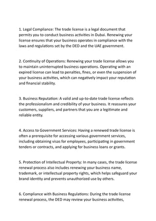 1. Legal Compliance: The trade license is a legal document that
permits you to conduct business ac vi es in Dubai. Renewing your
license ensures that your business operates in compliance with the
laws and regula ons set by the DED and the UAE government.
2. Con nuity of Opera ons: Renewing your trade license allows you
to maintain uninterrupted business opera ons. Opera ng with an
expired license can lead to penal es, ﬁnes, or even the suspension of
your business ac vi es, which can nega vely impact your reputa on
and ﬁnancial stability.
3. Business Reputa on: A valid and up-to-date trade license reﬂects
the professionalism and credibility of your business. It reassures your
customers, suppliers, and partners that you are a legi mate and
reliable en ty.
4. Access to Government Services: Having a renewed trade license is
o en a prerequisite for accessing various government services,
including obtaining visas for employees, par cipa ng in government
tenders or contracts, and applying for business loans or grants.
5. Protec on of Intellectual Property: In many cases, the trade license
renewal process also includes renewing your business name,
trademark, or intellectual property rights, which helps safeguard your
brand iden ty and prevents unauthorized use by others.
6. Compliance with Business Regula ons: During the trade license
renewal process, the DED may review your business ac vi es,
 
