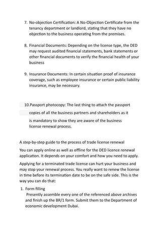 7. No-objec on Cer ﬁca on: A No-Objec on Cer ﬁcate from the
tenancy department or landlord, sta ng that they have no
objec on to the business opera ng from the premises.
8. Financial Documents: Depending on the license type, the DED
may request audited ﬁnancial statements, bank statements or
other ﬁnancial documents to verify the ﬁnancial health of your
business
9. Insurance Documents: In certain situa on proof of insurance
coverage, such as employee insurance or certain public liability
insurance, may be necessary.
10.Passport photocopy: The last thing to a ach the passport
copies of all the business partners and shareholders as it
is mandatory to show they are aware of the business
license renewal process.
A step-by-step guide to the process of trade license renewal
You can apply online as well as oﬄine for the DED licence renewal
applica on. It depends on your comfort and how you need to apply.
Applying for a terminated trade license can hurt your business and
may stop your renewal process. You really want to renew the license
in me before its termina on date to be on the safe side. This is the
way you can do that:
1. Form ﬁlling
Presently assemble every one of the referenced above archives
and ﬁnish up the BR/1 form. Submit them to the Department of
economic development Dubai.
 