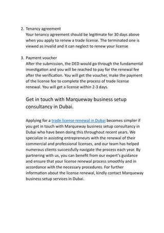 2. Tenancy agreement
Your tenancy agreement should be legi mate for 30 days above
when you apply to renew a trade license. The terminated one is
viewed as invalid and it can neglect to renew your license
3. Payment voucher
A er the submission, the DED would go through the fundamental
inves ga on and you will be reached to pay for the renewal fee
a er the veriﬁca on. You will get the voucher, make the payment
of the license fee to complete the process of trade license
renewal. You will get a license within 2-3 days.
Get in touch with Marqueway business setup
consultancy in Dubai.
Applying for a trade license renewal in Dubai becomes simpler if
you get in touch with Marqueway business setup consultancy in
Dubai who have been doing this throughout recent years. We
specialize in assis ng entrepreneurs with the renewal of their
commercial and professional licenses, and our team has helped
numerous clients successfully navigate the process each year. By
partnering with us, you can beneﬁt from our expert’s guidance
and ensure that your license renewal process smoothly and in
accordance with the necessary procedures. For further
informa on about the license renewal, kindly contact Marqueway
business setup services in Dubai.
 