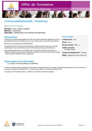 Document non contractuel mis à jour le 26/02/2017 Page 1 / 3
Licence professionnelle : Commerce
Résumé de la Formation
Domaine : Arts, Lettres, Langues
Mention : Commerce
Spécialité : Collaborateur des activités internationales
Présentation
Cette licence professionnelle gérée par l'UFR de Langues étrangères appliquées a pour fin
essentielle de former les étudiants en vue d’une carrière dans le commerce international.
Elle est à la fois spécifique et pluridisciplinaire.
Sa spécificité tient à une approche des langues, orientée vers les exigences du monde
contemporain et la communication dans les domaines économique et commercial .
Sa pluridisciplinarité assure aux étudiants des connaissances de base qui visent une
intégration professionnelle dans les différents domaines du commerce international (import
– export, achats, marketing, finance, logistique).
PLUS D'INFOS
Crédits ECTS : 180
Durée : 3 ans
Niveau d'étude : BAC +3
Public concerné :
Formation initiale
Langue d'enseignement : Français
Stage : Obligatoire (6 mois maximum)
Organisation de la formation
- L3 LICENCE PROFESSIONNELLE COMMERCE
La licence professionnelle correspond à 2 semestres. Chaque semestre se compose d’unités d’enseignements (UE) qui comprend un
ou plusieurs éléments constitutifs (EC). A chaque UE est affecté un nombre de crédits ECTS*.
*European Credit Transfer System : Système de Transfert de Crédits Européens
 