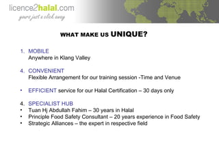 WHAT MAKE US  UNIQUE? MOBILE Anywhere in Klang Valley CONVENIENT Flexible Arrangement for our training session -Time and Venue EFFICIENT  service for our Halal Certification – 30 days only 4. SPECIALIST HUB   Tuan Hj Abdullah Fahim – 30 years in Halal Principle Food Safety Consultant – 20 years experience in Food Safety Strategic Alliances – the expert in respective field 
