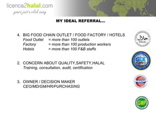 MY IDEAL REFERRAL… BIG FOOD CHAIN OUTLET / FOOD FACTORY / HOTELS Food Outlet = more than 100 outlets Factory = more than 100 production workers Hotels = more than 100 F&B staffs 2. CONCERN ABOUT QUALITY,SAFETY,HALAL Training, consultation, audit, certification 3. OWNER / DECISION MAKER CEO/MD/GM/HR/PURCHASING 