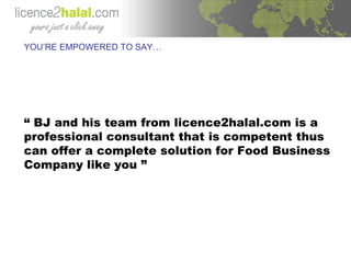 YOU’RE EMPOWERED TO SAY… “  BJ and his team from licence2halal.com is a professional consultant that is competent thus can offer a complete solution for Food Business Company like you ” 