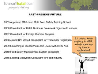PAST-PRESENT-FUTURE 2003 Appointed MBPJ and MoH Food Safety Training School 2006 Consultant for Halal, Business Premise & Signboard Licences  2007 Consultant for Foreign Workers Supplies 2008 Joined BNI United, Consultant for Trademark Registration 2009 Launching of licence2halal.com , MoU with IFRC Asia 2010 Food Safety Management System consultant 2015 Leading Malaysian Consultant for Food Industry  BJ, do you know anybody in MBPJ to help speed-up my licence application? You Demand, We Supply . 