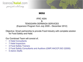 MOU IFRC ASIA  & TENGGARA DERMAGA SERVICES (Expansion Program from July 2009 – December 2012) Objective: Smart partnership to provide Food Industry with complete solution for Food Safety and Halal. Our Combined Team will consist of; 4 Halal Consultants 7 Halal Inspectors 3 Food Safety Trainers 2 Food Safety Consultants and Auditors (GMP,HACCP,ISO 22000) 5 Admin Staffs 