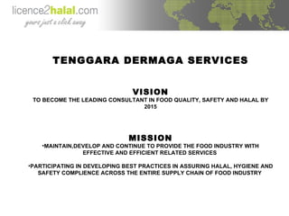 TENGGARA DERMAGA SERVICES VISION TO BECOME THE LEADING CONSULTANT IN FOOD QUALITY, SAFETY AND HALAL BY 2015 MISSION MAINTAIN,DEVELOP AND CONTINUE TO PROVIDE THE FOOD INDUSTRY WITH EFFECTIVE AND EFFICIENT RELATED SERVICES  PARTICIPATING IN DEVELOPING BEST PRACTICES IN ASSURING HALAL, HYGIENE AND SAFETY COMPLIENCE ACROSS THE ENTIRE SUPPLY CHAIN OF FOOD INDUSTRY  