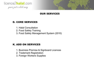OUR SERVICES CORE SERVICES 1. Halal Consultation 2. Food Safety Training 3. Food Safety Management System (2010) ADD ON SERVICES 1. Business Premise & Signboard Licences 2. Trademark Registration 3. Foreign Workers Supplies 