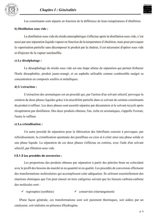 Chapitre I : Généralités
p. 6
Les constituants sont séparés en fonction de la différence de leurs températures d’ébullition.
b) Distillation sous vide :
La distillation sous vide du résidu atmosphérique s'effectue après la distillation sous vide, c’est
aussi par une séparation liquide-vapeur en function de la temperature d’ebulition, mais pour provoquer
la vaporisation partielle sans décomposer le produit par la chaleur, il est nécessaire d'opérer sous vide
et d'injecter de la vapeur surchauffée.
c) Le désalphatage :
Le désasphaltage du résidu sous vide est une étape ultime de séparation qui permet d'obtenir
l'huile désasphaltée, produit jaune-orangé, et un asphalte utilisable comme combustible malgré sa
concentration en composés soufrés et métalliques.
d) L'extraction :
L'extraction des aromatiques est un procédé qui, par l'action d'un solvant sélectif, provoque la
création de deux phases liquides grâce à la miscibilité partielle dans ce solvant de certains constituants
du produit à raffiner. Les deux phases sont aussitôt séparées par décantation et le solvant recyclé après
récupération par distillation. Des deux produits obtenus, l'un, riche en aromatiques, s'appelle l'extrait,
l'autre le raffinat.
e) La cristallisation :
Un autre procédé de séparation pour la fabrication des lubrifiants consiste à provoquer, par
refroidissement, la cristallisation spontanée des paraffines ou cires et à créer ainsi une phase solide et
une phase liquide. La séparation de ces deux phases s'effectue en continu, avec l'aide d'un solvant
sélectif, par filtration sous vide.
I-2.1.2 Les procédés de conversion :
Les proportions des produits obtenus par séparation à partir des pétroles bruts ne coïncident
avec le profil des besoins du marché ni en quantité ni en qualité. Les procédés de conversion effectuent
des transformations moléculaires qui accomplissent cette adéquation. Ils utilisent essentiellement des
réactions chimiques que l'on peut classer en trois catégories suivant que les liaisons carbone-carbone
des molécules sont :
 Rompues (craquage)
D'une façon générale, ces transformations sont soit purement thermiques, soit aidées par un
catalyseur, soit réalisées en présence d'hydrogène.
 regroupées (synthèse)  conservées (réarrangement)
 
