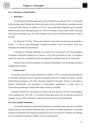 Chapitre I : Généralités
p. 7
a) Le reformage et l'isomérisation :
 Reformage :
Le reformage des distillats légers dont le point d'ébullition est supérieur à 80 °C est le procédé
le plus classique pour fabriquer des fractions d'essences riches en hydrocarbures aromatiques qui ont
un très haut indice d'octane. Il s'effectue vers 530 °C, donc à plus haute température que le craquage.
D'abord exclusivement thermique jusque vers 1939, le reformage a ensuite utilisé comme catalyseur
de l'oxyde de molybdène, puis, vers 1948, du platine, d'où le nom de Platforming donné à ce type de
procédé.
On obtient de 75 à 80 p. 100 d'essence reformée à haut indice d'octane, des gaz liquéfiés et
environ 1 p. 100 en poids d'hydrogène, considéré aujourd'hui comme un précieux réactif pour
l'épuration des produits par désulfuration.
L'opération de reformage catalytique est conduite sous une pression de 20 à 40 atmosphères
en présence d'hydrogène fabriqué par la réaction, ce qui évite la formation de coke. Il s'en dépose
néanmoins un peu sur le catalyseur qui doit être régénéré par combustion tous les six à neuf mois.
Plusieurs unités utilisent maintenant un catalyseur bimétallique et une technologie permettant
sa régénération continue.
 Isomérisation :
Les distillats légers dont le point d'ébullition est inférieur à 80 °C ne sont pas transformables par
le reformage catalytique car leurs molécules contiennent moins de six atomes de carbone, seuil des
hydrocarbures aromatiques. S'il s'avère nécessaire d'améliorer leur indice d'octane, on fait appel au
procédé d'isomérisation qui transforme les hydrocarbures paraffiniques à chaîne droite en
hydrocarbures paraffiniques ramifiés dont l'indice d'octane est meilleur.
L'opération s'effectue avec des produits sous forme liquide ou gazeuse, entre 20 et 70 atmosphères,
à une température de 120 à 200 °C, en présence d'hydrogène pour éviter les réactions parasites de
craquage, et avec comme catalyseur un métal noble activé par de l'acide chlorhydrique.
I-3.1.3 Les procédés d'épuration :
Les procédés d'épuration ont pour but de débarrasser les produits traités, ainsi que les effluents
liquides et gazeux, des composés indésirables qui y sont contenus en faibles proportions. Ces procédés
séparent ou transforment les composés qui pourraient s'avérer nocifs pour les opérations de raffinage,
pour les utilisateurs des produits fabriqués ou pour l'environnement.
 