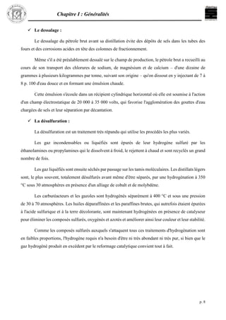 Chapitre I : Généralités
p. 8
 Le dessalage :
Le dessalage du pétrole brut avant sa distillation évite des dépôts de sels dans les tubes des
fours et des corrosions acides en tête des colonnes de fractionnement.
Même s'il a été préalablement dessalé sur le champ de production, le pétrole brut a recueilli au
cours de son transport des chlorures de sodium, de magnésium et de calcium – d'une dizaine de
grammes à plusieurs kilogrammes par tonne, suivant son origine – qu'on dissout en y injectant de 7 à
8 p. 100 d'eau douce et en formant une émulsion chaude.
Cette émulsion s'écoule dans un récipient cylindrique horizontal où elle est soumise à l'action
d'un champ électrostatique de 20 000 à 35 000 volts, qui favorise l'agglomération des gouttes d'eau
chargées de sels et leur séparation par décantation.
 La désulfuration :
La désulfuration est un traitement très répandu qui utilise les procédés les plus variés.
Les gaz incondensables ou liquéfiés sont épurés de leur hydrogène sulfuré par les
éthanolamines ou propylamines qui le dissolvent à froid, le rejettent à chaud et sont recyclés un grand
nombre de fois.
Les gaz liquéfiés sont ensuite séchés par passage sur les tamis moléculaires. Les distillats légers
sont, le plus souvent, totalement désulfurés avant même d'être séparés, par une hydrogénation à 350
°C sous 30 atmosphères en présence d'un alliage de cobalt et de molybdène.
Les carburéacteurs et les gazoles sont hydrogénés séparément à 400 °C et sous une pression
de 30 à 70 atmosphères. Les huiles déparaffinées et les paraffines brutes, qui autrefois étaient épurées
à l'acide sulfurique et à la terre décolorante, sont maintenant hydrogénées en présence de catalyseur
pour éliminer les composés sulfurés, oxygénés et azotés et améliorer ainsi leur couleur et leur stabilité.
Comme les composés sulfurés auxquels s'attaquent tous ces traitements d'hydrogénation sont
en faibles proportions, l'hydrogène requis n'a besoin d'être ni très abondant ni très pur, si bien que le
gaz hydrogéné produit en excédent par le reformage catalytique convient tout à fait.
 