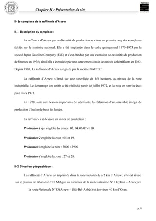 Chapitre II : Présentation du site
p. 9
II- Le complexe de la raffinerie d’Arzew
II-1. Description du complexe :
La raffinerie d’Arzew par sa diversité de production se classe au premier rang des complexes
édifiés sur le territoire national. Elle a été implantée dans le cadre quinquennal 1970-1973 par la
société Japan Gasoline Company (JGC) et s’est étendue par une extension de ces unités de production
de bitumes en 1975 ; ainsi elle a été suivie par une autre extension de ses unités de lubrifiants en 1983.
Depuis 1987, La raffinerie d’Arzew est gérée par la société NAFTEC.
La raffinerie d’Arzew s’étend sur une superficie de 150 hectares, au niveau de la zone
industrielle. Le démarrage des unités a été réalisé à partir de juillet 1972, et la mise en service était
pour mars 1973.
En 1978, suite aux besoins importants de lubrifiants, la réalisation d’un ensemble intégré de
production d’huiles de base fut lancée.
La raffinerie est devisée en unités de production :
Production 1 qui englobe les zones: 03, 04, 06,07 et 10.
Production 2 englobe la zone : 05 et 19.
Production 3englobe la zone : 3000 ; 3900.
Production 4 englobe la zone : 27 et 28.
II-2. Situation géographique :
La raffinerie d’Arzew est implantée dans la zone industrielle à 2 km d’Arzew ; elle est située
sur le plateau de la localité d’El Mohgan au carrefour de la route nationale N° 11 (Oran – Arzew) et
la route Nationale N°13 (Arzew – Sidi-Bel-Abbès) et à environ 40 km d’Oran.
 