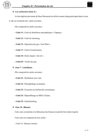 Chapitre II : Présentation du site
p. 14
 Les carburants (Zone 4) :
Le brut algérien provenant de Hassi Messaoud est utilisé comme charge principale dans la zone
4, elle est constituée des unités suivantes :
Elle comprend les unités suivantes :
- Unité 11 : Unité de distillation atmosphérique « Topping »
- Unité 12 : Unité de reforming.
- Unité 13 : Séparation des gaz « Gas Plant »
- Unité 17 : Unité d’isomérisation.
- Unité 18 : Huile chaude « hot oïl »
- Unité 65 : Torche des gaz.
 Zone 7 : Lubrifiants
Elle comprend les unités suivantes :
- Unité 21 : Distillation sous vide.
- Unité 22 : Désasphaltage au propane.
- Unité 23 : Extraction au furfural des aromatiques.
- Unité 24 : Déparaffinage au MEK-Toluène.
- Unité 25 : Hydrofinishing.
 Zone 10 : Bitumes
Cette zone est destinée à la fabrication des bitumes de pétrole brut réduit importé
Cette zone est composée de trois unités :
- Unité 14 : Bitumes routiers.
 