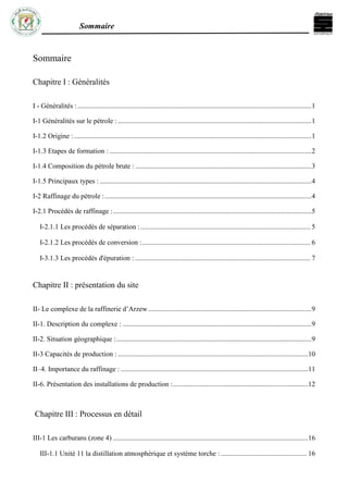 Sommaire
Sommaire
Chapitre I : Généralités
I - Généralités :.................................................................................................................................................1
I-1 Généralités sur le pétrole :........................................................................................................................1
I-1.2 Origine : ...................................................................................................................................................1
I-1.3 Etapes de formation : .............................................................................................................................2
I-1.4 Composition du pétrole brute : .............................................................................................................3
I-1.5 Principaux types : ...................................................................................................................................4
I-2 Raffinage du pétrole :................................................................................................................................4
I-2.1 Procédés de raffinage :...........................................................................................................................5
I-2.1.1 Les procédés de séparation :................................................................................................. 5
I-2.1.2 Les procédés de conversion :................................................................................................ 6
I-3.1.3 Les procédés d'épuration : .................................................................................................... 7
Chapitre II : présentation du site
II- Le complexe de la raffinerie d’Arzew .....................................................................................................9
II-1. Description du complexe : .....................................................................................................................9
II-2. Situation géographique :.........................................................................................................................9
II-3 Capacités de production : ......................................................................................................................10
II–4. Importance du raffinage : ....................................................................................................................11
II-6. Présentation des installations de production :....................................................................................12
Chapitre III : Processus en détail
III-1 Les carburans (zone 4) .........................................................................................................................16
III-1.1 Unité 11 la distillation atmosphérique et système torche : ................................................. 16
 