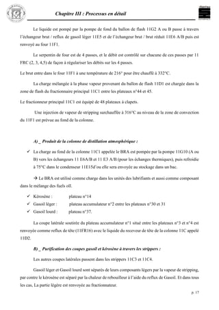 Chapitre III : Processus en détail
p. 17
Le liquide est pompé par la pompe de fond du ballon de flash 11G2 A ou B passe à travers
l’échangeur brut / reflux de gasoil léger 11E5 et de l’échangeur brut / brut réduit 11E6 A/B puis est
renvoyé au four 11F1.
Le serpentin de four est de 4 passes, et le débit est contrôlé sur chacune de ces passes par 11
FRC (2, 3, 4,5) de façon à régulariser les débits sur les 4 passes.
Le brut entre dans le four 11F1 à une température de 216° pour être chauffé à 332°C.
La charge mélangée à la phase vapeur provenant du ballon de flash 11D1 est chargée dans la
zone de flash du fractionnaire principal 11C1 entre les plateaux n°44 et 45.
Le fractionneur principal 11C1 est équipé de 48 plateaux à clapets.
Une injection de vapeur de stripping surchauffée à 316°C au niveau de la zone de convection
du 11F1 est prévue au fond de la colonne.
A) _ Produit de la colonne de distillation atmosphérique :
 La charge au fond de la colonne 11C1 appelée le BRA est pompée par la pompe 11G10 (A ou
B) vers les échangeurs 11 E6A/B et 11 E3 A/B (pour les échanges thermiques), puis refroidie
à 75°C dans le condenseur 11E15d’ou elle sera envoyée au stockage dans un bac.
 Le BRA est utilisé comme charge dans les unités des lubrifiants et aussi comme composant
dans le mélange des fuels oïl.
 Kérosène : plateau n°14
 Gasoil léger : plateau accumulateur n°2 entre les plateaux n°30 et 31
 Gasoil lourd : plateau n°37.
La coupe latérale soutirée du plateau accumulateur n°1 situé entre les plateaux n°3 et n°4 est
renvoyée comme reflux de tête (11FR16) avec le liquide du receveur de tête de la colonne 11C appelé
11D2.
B) _ Purification des coupes gasoil et kérosène à travers les strippers :
Les autres coupes latérales passent dans les strippers 11C3 et 11C4.
Gasoil léger et Gasoil lourd sont séparés de leurs composants légers par la vapeur de stripping,
par contre le kérosène est séparé par la chaleur de rebouilleur à l’aide du reflux de Gasoil. Et dans tous
les cas, La partie légère est renvoyée au fractionnateur.
 