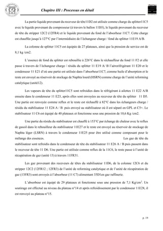 Chapitre III : Processus en détail
p. 19
La partie liquide provenant du receveur de tête11D2 est utilisée comme charge du splitter11C5
avec le liquide provenant du compresseur (à travers le ballon 11D3), le liquide provenant du receveur
de tête du stripper 12C2 (12FR4) et le liquide provenant du fond de l’absorbeur 11C7. Cette charge
est chauffée jusqu’à 127°C par l’intermédiaire de l’échangeur charge / fond du splitter 11E19 A/B.
La colonne de splitter 11C5 est équipée de 27 plateaux, ainsi que la pression de service est de
8,1 kg /cm2.
L’essence de fond du splitter est rebouillie à 226°C dans le réchauffeur du fond 11 F2 et elle
passe à travers de l’échangeur charge / résidu du splitter 11 E19 A/ B l’aérorifrigérant 11 E20 et le
condenseur 11 E21 d’où une partie est utilisée dans l’absorbeur11C7, comme huile d’absorption et le
reste est envoyé au réservoir de stockage de Naphta lourd (HSRN) comme charge de l’unité reforming
catalytique (unité12).
Les vapeurs de tête du splitter11C5 sont refroidies dans le réfrigérant à ailettes 11 E22 A/B
ensuite dans le condenseur 11 E23, après elles sont envoyées au receveur de tête du splitter 11 D5.
Une partie est renvoyée comme reflux et le reste est réchauffé à 82°C dans les échangeurs charge /
résidu du stabilisateur 11 E24 A / B puis envoyé au stabilisateur où il est séparé en GPL et C5+. Le
stabilisateur 11 C6 est équipé de 40 plateaux et fonctionne sous une pression de 10,6 Kg /cm2.
Une partie du résidu du stabilisateur est chauffé à 153°C par échange de chaleur avec le reflux
de gasoil dans le rebouilleur du stabilisateur 11E27 et le reste est envoyé au réservoir de stockage de
Naphta léger (LSRN) à travers le condenseur 11E25 pour être utilisé comme composant pour le
mélange des essences. Les gaz de tête du
stabilisateur sont refroidis dans le condenseur de tête du stabilisateur 11 E26 A / B puis passent dans
le receveur de tête 11 D6. Une partie est utilisée comme reflux de la 11C6, le reste passe à l’unité de
récupération de gaz (unité 13) à travers 11FR31.
Les gaz provenant des receveurs de têtes du stabilisateur 11D6, de la colonne 12C6 et du
stripper 12C2 (12FR12 ; 12FR3) de l’unité de reforming catalytique et de l’unité de récupération de
gaz (13FR3) sont envoyés à l’absorbeur (11 C7) alimentant 35D1en gaz raffinerie.
L’absorbeur est équipé de 29 plateaux et fonctionne sous une pression de 7,1 Kg/cm2
. Un
soutirage est effectué au niveau du plateau n°14 et après refroidissement par le condenseur 11E28, il
est renvoyé au plateau n°15.
 
