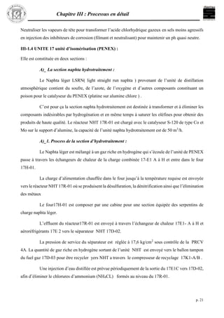 Chapitre III : Processus en détail
p. 21
Neutraliser les vapeurs de tête pour transformer l’acide chlorhydrique gazeux en sels moins agressifs
en injection des inhibiteurs de corrosion (filmant et neutralisant) pour maintenir un ph quasi neutre.
III-1.4 UNITE 17 unité d’isomérisation (PENEX) :
Elle est constituée en deux sections :
A)_ La section naphta hydrotraitement :
Le Naphta léger LSRN( light straight run naphta ) provenant de l’unité de distillation
atmosphérique contient du soufre, de l’azote, de l’oxygène et d’autres composants constituant un
poison pour le catalyseur du PENEX (platine sur alumine chlore ) .
C’est pour ça la section naphta hydrotraitement est destinée à transformer et à éliminer les
composants indésirables par hydrogénation et en même temps à saturer les oléfines pour obtenir des
produits de haute qualité. Le réacteur NHT 17R-01 est chargé avec le catalyseur S-120 de type Co et
Mo sur le support d’alumine, la capacité de l’unité naphta hydrotraitement est de 50 m3
/h.
A)_1. Process de la section d’hydrotraitement :
Le Naphta léger est mélangé à un gaz riche en hydrogène qui s’écoule de l’unité de PENEX
passe à travers les échangeurs de chaleur de la charge combinée 17-E1 A à H et entre dans le four
17H-01.
La charge d’alimentation chauffée dans le four jusqu’à la température requise est envoyée
vers le réacteur NHT 17R-01 où se produisent la désulfuration, la dénitrification ainsi que l’élimination
des métaux
Le four17H-01 est composer par une cabine pour une section équipée des serpentins de
charge naphta léger.
L’effluent du réacteur17R-01 est envoyé à travers l’échangeur de chaleur 17E1- A à H et
aéroréfrigérants 17E 2 vers le séparateur NHT 17D-02.
La pression de service du séparateur est réglée à 17,6 kg/cm2
sous contrôle de la PRCV
4A. La quantité de gaz riche en hydrogène sortant de l’unité NHT est envoyé vers le ballon tampon
du fuel gaz 17D-03 pour être recycler yers NHT a travers le compresseur de recyclage 17K1-A/B .
Une injection d’eau distillée est prévue périodiquement de la sortie du 17E1C vers 17D-02,
afin d’éliminer le chlorures d’ammonium (NH4CL) formés au niveau du 17R-01.
 