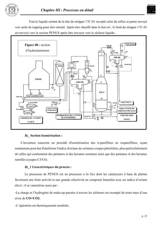 Chapitre III : Processus en détail
p. 22
Tout le liquide sortant de la tête du stripper 17C-01 excepté celui du reflux et partie envoyé
vers unité de topping pour être retraité. Après être chauffé dans le hot-oil , le fond du stripper 17C-01
est envoyé vers la section PENEX après être envoyer vers le sécheur liquide .
B)_ Section Isomérisation :
L'invention concerne un procédé d'isomérisation des n-paraffines en isoparaffines, ayant
notamment pour but d'améliorer l'indice d'octane de certaines coupes pétrolières, plus particulièrement
de celles qui contiennent des pentanes et des hexanes normaux ainsi que des pentanes et des hexanes
ramifiés (coupes C5/C6).
B)_1 Caractéristiques du process :
Le processus de PENEX est un processus à lit fixe dont les catalyseurs à base de platine
favorisent une forte activité et une grande sélectivité en composés branchés avec un indice d’octane
élevé ; il se caractérise aussi par :
-La charge et l’hydrogène de make-up passées à travers les sécheurs est exempté de toute trace d’eau
et/ou de CO+CO2.
-L’opération est thermiquement modérée.
Figure 08 : section
d’hydrotraitement
L.S.R.N
 