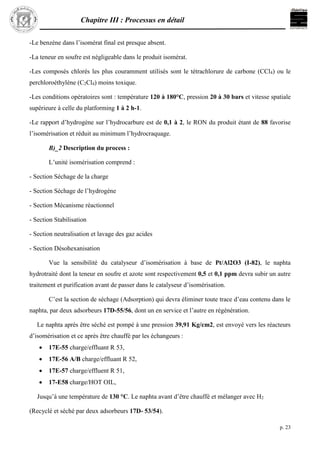 Chapitre III : Processus en détail
p. 23
-Le benzène dans l’isomérat final est presque absent.
-La teneur en soufre est négligeable dans le produit isomérat.
-Les composés chlorés les plus couramment utilisés sont le tétrachlorure de carbone (CCl4) ou le
perchloroéthylène (C2Cl4) moins toxique.
-Les conditions opératoires sont : température 120 à 180°C, pression 20 à 30 bars et vitesse spatiale
supérieure à celle du platforming 1 à 2 h-1.
-Le rapport d’hydrogène sur l’hydrocarbure est de 0,1 à 2, le RON du produit étant de 88 favorise
l’isomérisation et réduit au minimum l’hydrocraquage.
B)_2 Description du process :
L’unité isomérisation comprend :
- Section Séchage de la charge
- Section Séchage de l’hydrogène
- Section Mécanisme réactionnel
- Section Stabilisation
- Section neutralisation et lavage des gaz acides
- Section Désohexanisation
Vue la sensibilité du catalyseur d’isomérisation à base de Pt/Al2O3 (I-82), le naphta
hydrotraité dont la teneur en soufre et azote sont respectivement 0,5 et 0,1 ppm devra subir un autre
traitement et purification avant de passer dans le catalyseur d’isomérisation.
C’est la section de séchage (Adsorption) qui devra éliminer toute trace d’eau contenu dans le
naphta, par deux adsorbeurs 17D-55/56, dont un en service et l’autre en régénération.
Le naphta après être séché est pompé à une pression 39,91 Kg/cm2, est envoyé vers les réacteurs
d’isomérisation et ce après être chauffé par les échangeurs :
 17E-55 charge/effluant R 53,
 17E-56 A/B charge/effluant R 52,
 17E-57 charge/effluent R 51,
 17-E58 charge/HOT OIL,
Jusqu’à une température de 130 °C. Le naphta avant d’être chauffé et mélanger avec H2
(Recyclé et séché par deux adsorbeurs 17D- 53/54).
 