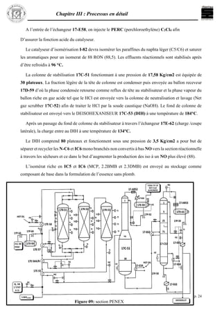 Chapitre III : Processus en détail
p. 24
A l’entrée de l’échangeur 17-E58, on injecte le PERC (perchloroethylène) C2Cl4 afin
D’assurer la fonction acide du catalyseur.
Le catalyseur d’isomérisation I-82 devra isomérer les paraffines du naphta léger (C5/C6) et saturer
les aromatiques pour un isomerat de 88 RON (88,5). Les effluents réactionnels sont stabilisés après
d’être refroidis à 96 °C.
La colonne de stabilisation 17C-51 fonctionnant à une pression de 17,58 Kg/cm2 est équipée de
30 plateaux. La fraction légère de la tête de colonne est condenser puis envoyée au ballon receveur
17D-59 d’où la phase condensée retourne comme reflux de tête au stabilisateur et la phase vapeur du
ballon riche en gaz acide tel que le HCl est envoyée vers la colonne de neutralisation et lavage (Net
gaz scrubber 17C-52) afin de traiter le HCl par la soude caustique (NaOH). Le fond de colonne de
stabilisateur est envoyé vers le DEISOHEXANISEUR 17C-53 (DIH) à une température de 184°C.
Après un passage du fond de colonne du stabilisateur à travers l’échangeur 17E-62 (charge /coupe
latérale), la charge entre au DIH à une température de 134°C.
Le DIH comprend 80 plateaux et fonctionnent sous une pression de 3,5 Kg/cm2 a pour but de
séparer et recycler les N-C6 et IC6 mono branchés non convertis à bas NO vers la section réactionnelle
à travers les sécheurs et ce dans le but d’augmenter la production des iso à un NO plus élevé (88).
L’isomérat riche en IC5 et IC6 (MCP, 2.2BMB et 2.3DMB) est envoyé au stockage comme
composant de base dans la formulation de l’essence sans plomb.
Figure 09: section PENEX
 