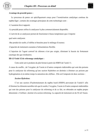 Chapitre III : Processus en détail
p. 25
Avantage du procédé penex :
Le processus de penex est spécifiquement conçu pour l’isomérisation catalytique continue du
naphta léger ; certains des avantages principaux de cette technologie sont :
-L’isomérat élevé rapporté.
-Le procédé penex utilise le catalyseur le plus commercialement disponible.
-L’activité de ce catalyseur permet de fonctionner à basse température que n’importe
quel autre catalyseur.
-Bas produit de soufre, d’oléfine et benzène pour le mélange d’essence.
-Capacités de traitement courantes d’alimentations flexible.
-L’injection de l’agent corrosif de chlorure n’est pas exigée, éliminant le besoin de frottement
caustique des gaz résiduaires.
III-1.5 Unité 12 de reformage catalytique :
Cette unité sert à produire du plat format à partir du HSRN de l’unité 11.
A cause du souffre , de l’oxygène ,de l’azote et d’autres composés indésirables qui sont des poisons
pour le catalyseur du reforming qu’une section Hydrobon est destinée à éliminer ces poisons par
hydrogénation et en même temps la saturation des oléfines . Elle est Composée de deux sections :
Section Hydrobon:
C’est une section d’hydrotraitement du naphta lourd (HSRN) provenant de l’unité11 afin
d’éliminer les éléments nuisibles tels que le soufre, l’oxygène, l’azote et d’autre composés indésirables
qui sont des poisons pour le catalyseur du reforming et de ce fait, on obtiendra un naphta propre
dénommée « Unifinat » destiné à la section reforming. La capacité de traitement est de 56 m3/ heure.
 