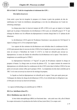 Chapitre III : Processus en détail
p. 28
III-1.6 Unité 13 Unité de récupération et traitement des LPG :
Description du process
Cette unité a pour but de récupérer le propane et le butane à partir des produits de tête du
stabilisateur de l’unité de distillation atmosphérique et de tête du débutaniseur de l’unité de
reforming catalytique.
La charge passe dans le réservoir tampon de GPL (13D1) où le gaz est séparé et le liquide
aspiré par la pompe d’alimentation du dé-éthaniseur (13G1) puis est réchauffé jusqu’à 75 °C par
échange de chaleur avec les effluents du dépropaniseur et ensuite chargé dans le 12° plateau du dé-
éthaniseur.
Le dé-éthaniseur (13C2) garni de 30 plateaux fonctionne à une pression de 34,8 Kg/cm2
et
sépare la charge en C3, C4 et composants légers.
Les vapeurs de tête sortantes du dé-éthaniseur sont refroidies dans le condenseur de tête
(13E2) puis passent dans le receveur de tête (13D2) d’où le liquide est envoyé comme reflux et le
reste est envoyé à l’absorbeur de l’unité 11 (11C7). Le fond est rebouilli puis envoyé au
dépropaniseur, la source de chaleur du rebouilleur du dé-éthaniseur est la vapeur 3 bars dont la
température est contrôlée par la 13TRC2.
Le dépropaniseur fonctionne à 17 Kg/cm2
est garni de 40 plateaux séparant la charge en
propane et butane. La charge entre au niveau du plateau n°22. La vapeur sortante du sommet du
dépropaniseur est refroidie dans les condenseurs de tête (13E5) entre dans le ballon (13D3) d’où une
partie est envoyée comme reflux par la pompe (13G3). La température de tête étant contrôlée par la
TRC 3 et le reste est envoyé au réservoir de stockage du propane.
Le liquide au fond du dépropaniseur est rebouilli par la vapeur 3 bars puis après passe par
l’échangeur de chaleur de charge du dé-éthaniseur (13E1), il est refroidi dans le réfrigérant à eau
(13E4) puis est envoyé au réservoir de butane.
La vapeur de Rebouillage est contrôlée par la 13FRC 8.
III-2 Les lubrifiants (Zone 07) :
III-2.1 Distillation sous vide (U 21 ) :
le brut réduit atmosphérique (BRA) est fractionné dans cette unité sous vide, afin d’obtenir
les coupes nécessaires à la production des huiles de base (semi-finis). Ces coupes sont :
 