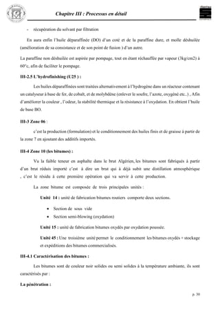 Chapitre III : Processus en détail
p. 30
- récupération du solvant par filtration
En aura enfin l’huile déparaffinée (DO) d’un coté et de la paraffine dure, et molle déshuilée
(amélioration de sa consistance et de son point de fusion ) d’un autre.
La paraffine non déshuilée est aspirée par pompage, tout en étant réchauffée par vapeur (3kg/cm2) à
60°c, afin de faciliter le pompage.
III-2.5 L’hydrofinishing (U25 ) :
Les huiles déparaffinées sont traitées alternativement à l’hydrogène dans un réacteur contenant
un catalyseur à base de fer, de cobalt, et de molybdène (enlever le soufre, l’azote, oxygéné etc..) , Afin
d’améliorer la couleur , l’odeur, la stabilité thermique et la résistance à l’oxydation. En obtient l’huile
de base BO.
III-3 Zone 06 :
c’est la production (formulation) et le conditionnement des huiles finis et de graisse à partir de
la zone 7 en ajoutant des additifs importés.
III-4 Zone 10 (les bitumes) :
Vu la faible teneur en asphalte dans le brut Algérien, les bitumes sont fabriqués à partir
d’un brut réduis importé c’est à dire un brut qui à déjà subit une distillation atmosphérique
, c’est le résidu à cette première opération qui va servir à cette production.
La zone bitume est composée de trois principales unités :
Unité 14 : unité de fabrication bitumes routiers comporte deux sections.
 Section de sous vide
 Section semi-blowing (oxydation)
Unité 15 : unité de fabrication bitumes oxydés par oxydation poussée.
Unité 45 : Une troisième unité permet le conditionnement les bitumes oxydés + stockage
et expéditions des bitumes commercialisés.
III-4.1 Caractérisation des bitumes :
Les bitumes sont de couleur noir solides ou semi solides à la température ambiante, ils sont
caractérisés par :
La pénétration :
 