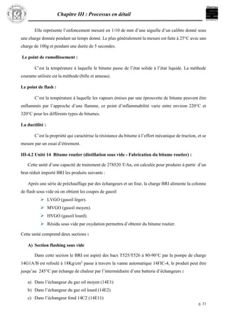 Chapitre III : Processus en détail
p. 31
Elle représente l’enfoncement mesuré en 1/10 de mm d’une aiguille d’un calibre donné sous
une charge donnée pendant un temps donné. Le plus généralement la mesure est faite à 25°C avec une
charge de 100g et pendant une durée de 5 secondes.
Le point de ramollissement :
C’est la température à laquelle le bitume passe de l’état solide à l’état liquide. La méthode
courante utilisée est la méthode (bille et anneau).
Le point de flash :
C’est la température à laquelle les vapeurs émises par une éprouvette de bitume peuvent être
enflammés par l’approche d’une flamme, ce point d’inflammabilité varie entre environ 220°C et
320°C pour les différents types de bitumes.
La ductilité :
C’est la propriété qui caractérise la résistance du bitume à l’effort mécanique de traction, et se
mesure par un essai d’étirement.
III-4.2 Unité 14 Bitume routier (distillation sous vide - Fabrication du bitume routier) :
Cette unité d’une capacité de traitement de 278520 T/An, est calculée pour produire à partir d’un
brut réduit importé BRI les produits suivants :
Après une série de préchauffage par des échangeurs et un four, la charge BRI alimente la colonne
de flash sous vide où on obtient les coupes de gasoil
 LVGO (gasoil léger).
 MVGO (gasoil moyen).
 HVGO (gasoil lourd).
 Résidu sous vide par oxydation permettra d’obtenir du bitume routier.
Cette unité comprend deux sections :
A) Section flashing sous vide
Dans cette section le BRI est aspiré des bacs T525/T526 à 80-90°C par la pompe de charge
14G1A/B est refoulé à 18Kg/cm2
passe à travers la vanne automatique 14FIC-4, le produit peut être
jusqu’au 245°C par échange de chaleur par l’intermédiaire d’une batterie d’échangeurs :
a) Dans l’échangeur du gaz oil moyen (14E1)
b) Dans l’échangeur du gaz oil lourd (14E2)
c) Dans l’échangeur fond 14C2 (14E11)
 