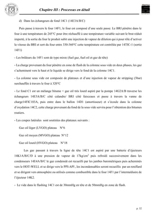 Chapitre III : Processus en détail
p. 32
d) Dans les échangeurs de fond 14C1 (14E3A/B/C)
Puis passe à travers le four 14F1, le four est composé d’une seule passe. Le BRI pénètre dans le
four à une température de 245°C pour être réchauffé à une température variable suivant le brut réduit
importé, à la sortie du four le produit subit une injection de vapeur de dilution qui à pour rôle d’activer
la vitesse du BRI et sort du four entre 330-360°C cette température est contrôlée par 14TIC-1 (sortie
14F1)
- Les brûleurs du 14F1 sont de type mixte (fuel gaz, fuel oil et gaz de tête)
- La charge provenant du four pénètre en zone de flash de la colonne sous vide en deux phases, les gaz
s’acheminent vers le haut et le liquide se dirige vers le fond de la colonne 14C1.
- La colonne sous vide est composée de plateaux et d’une injection de vapeur de stripping (3bar)
surchauffée à travers le four à 320°C
- Le fond C1 est un mélange bitume + gaz oil très lourd aspiré par la pompe 14G2A/B traverse les
échangeurs 14E3A/B/C côté calandre/ BRI côté faisceaux et passe à travers la vanne de
charge14FIC103A, puis entre dans le ballon 14D1 (amortisseur) et s’écoule dans la colonne
d’oxydation 14C2, cette charge provenant du fond de la sous vide servira pour l’obtention des bitumes
routiers.
- Les coupes latérales sont soutirées des plateaux suivants :
Gaz oil léger (LVGO) plateau N°6
Gaz oil moyen (MVGO) plateau N°12
Gaz oil lourd (HVGO) plateau N°18
Les gaz passant à travers la ligne de tête 14C1 est aspiré par une batterie d’éjecteurs
14K1A/B/C/D à une pression de vapeur de 17kg/cm2
puis refroidi successivement dans les
condenseurs 14E4A/B/C le gaz condensât est recueilli par les jambes barométriques puis acheminés
vers le HOT-WELL et se dirige vers le PPI-API , les incondensables seront recueillis par un reniflard
et se dirigent vers atmosphère ou utilisés comme combustible dans le four 14F1 par l’intermédiaire de
l’éjecteur 14K2.
- Le vide dans le flashing 14C1 est de 30mmHg en tête et de 50mmHg en zone de flash.
 