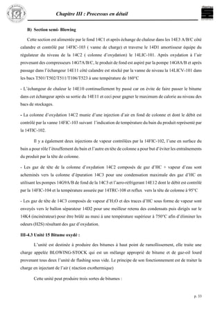 Chapitre III : Processus en détail
p. 33
B) Section semi- Blowing
Cette section est alimentée par le fond 14C1 et après échange de chaleur dans les 14E3 A/B/C côté
calandre et contrôlé par 14FIC-103 ( vanne de charge) et traverse le 14D1 amortisseur équipe du
régulateur du niveau de la 14C2 ( colonne d’oxydation) le 14LIC-101. Après oxydation à l’air
provenant des compresseurs 14G7A/B/C, le produit de fond est aspiré par la pompe 14G8A/B et après
passage dans l’échangeur 14E11 côté calandre est stocké par la vanne de niveau la 14LICV-101 dans
les bacs T501/T502/T511/T106/T523 à une température de 160°C
- L’échangeur de chaleur le 14E10 continuellement by passé car on évite de faire passer le bitume
dans cet échangeur après sa sortie du 14E11 et ceci pour gagner le maximum de calorie au niveau des
bacs de stockages.
- La colonne d’oxydation 14C2 munie d’une injection d’air en fond de colonne et dont le débit est
contrôlé par la vanne 14FIC-103 suivant l’indication de température du bain du produit représenté par
la 14TIC-102.
Il y a également deux injections de vapeur contrôlées par la 14FIC-102, l’une en surface du
bain a pour rôle l’étouffement du bain et l’autre en tête de colonne a pour but d’éviter les entraînements
du produit par la tête de colonne.
- Les gaz de tête de la colonne d’oxydation 14C2 composés de gaz d’HC + vapeur d’eau sont
acheminés vers la colonne d’épuration 14C3 pour une condensation maximale des gaz d’HC en
utilisant les pompes 14G9A/B de fond de la 14C3 et l’aero-réfrigerant 14E12 dont le débit est contrôlé
par la 14FIC-104 et la température assurée par 14TRC-108 et reflux vers la tête de colonne à 95°C
- Les gaz de tête de 14C3 composés de vapeur d’H2O et des traces d’HC sous forme de vapeur sont
envoyés vers le ballon séparateur 14D2 pour une meilleur retenu des condensats puis dirigés sur le
14K4 (incinérateur) pour être brûlé au maxi à une température supérieur à 750°C afin d’éliminer les
odeurs (H2S) résultant des gaz d’oxydation.
III-4.3 Unité 15 Bitume oxydé :
L’unité est destinée à produire des bitumes à haut point de ramollissement, elle traite une
charge appelée BLOWING-STOCK qui est un mélange approprié de bitume et de gaz-oil lourd
provenant tous deux l’unité de flashing sous vide. Le principe de son fonctionnement est de traiter la
charge en injectant de l’air ( réaction exothermique)
Cette unité peut produire trois sortes de bitumes :
 
