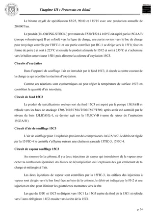 Chapitre III : Processus en détail
p. 34
Le bitume oxydé de spécification 85/25, 90/40 et 115/15 avec une production annuelle de
20.000T/an.
Le produit ( BLOWING-STOCK ) provenant du T520/T521 à 160°C est aspiré par la 15G1A/B
(pompe volumétrique) Il est refoulé vers la ligne de charge, une partie revient vers le bac de charge
pour recyclage contrôlé par FRFC-1 et une partie contrôlée par HC-1 se dirige vers le 15F1( four en
forme de poire ) et sort à 225°C et ensuite le produit alimente le 15F2 et sort à 235°C et s’achemine
vers le ballon amortisseur 15D1 puis alimente la colonne d’oxydation 15C3.
Circuits d’oxydation
Dans l’appareil de soufflage l’air est introduit par le fond 15C3, il circule à contre courant de
la charge ce qui accélère la réaction d’oxydation.
Comme ces réactions sont exothermiques on peut régler la température de surface 15C3 en
contrôlant la quantité d’air introduite.
Circuit de fond 15C3
Le produit de spécifications voulues sort du fond 15C3 est aspiré par la pompe 15G3A/B et
refoulé vers les bacs de stockage T508/T503/T504/T506/T507/T509, après avoir été contrôlé par le
niveau du bain 15LICAHL-1, ce dernier agit sur la 15LICV-B (vanne de retour de l’aspiration
15G3A/B )
Circuit d’air de soufflage 15C3
L’air de soufflage pour l’oxydation provient des compresseurs 14G7A/B/C, le débit est régulé
par la 15 FIC-4 le contrôle s’effectue suivant une chaîne en cascade 15TIC-3, 15FIC-4.
Circuit de vapeur soufflage 15C3
Au sommet de la colonne, il y a deux injections de vapeur qui introduisent de la vapeur pour
éviter la combustion spontanée des huiles de décomposition ou l’explosion des gaz emmenant de la
charge et mélangés à l’air.
Les deux injections de vapeur sont contrôlées par la 15FIC-3, les orifices des injections à
vapeur sont dirigés vers le bas fond face au bain de la colonne, le débit est indiqué par le FI-2 et une
injection en tête, pour éliminer les gouttelettes montantes vers la tête.
Les gaz du 15D1 et 15C3 se dirigent vers 15C1 La 15G5 aspire du fond de la 15C1 et refoule
vers l’aero-réfrigérant 14E2 ensuite vers la tête de la 15C1.
 