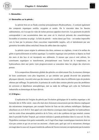 Chapitre I : Généralités
p. 1
I - Généralités :
I-1 Généralités sur le pétrole :
Le pétrole brut est un fluide constitué principalement d'hydrocarbures ; il contient également
des composés organiques soufrés, oxygénés et azotés. On le rencontre dans les bassins
sédimentaires, où il occupe les vides de roches poreuses appelées réservoirs. Les gisements de pétrole
correspondent à une accumulation dans une zone où le réservoir présente des caractéristiques
favorables et constitue un piège : la fuite du pétrole – moins dense que l'eau – est rendue impossible
vers le haut par la présence d'une couverture imperméable (argiles, sel) et latéralement par une
géométrie favorable (dôme anticlinal, biseau de sables dans des argiles).
Le pétrole a pour origine la substance des êtres, animaux ou végétaux, vivant à la surface du
globe et particulièrement en milieu aquatique. La matière organique ainsi produite se dépose au fond
des mers et des lacs et est incorporée aux sédiments. À mesure que ceux-ci sont enfouis, les
constituants organiques se transforment, principalement sous l'action de la température, en
hydrocarbures dont une partie vient progressivement se concentrer dans les pièges des réservoirs
poreux.
Si la composition élémentaire globale des pétroles est relativement fixe, la structure chimique
de leurs constituants varie plus largement, ce qui entraîne une grande diversité des propriétés
physiques (densité, viscosité) ainsi que des teneurs très variables dans les différents types de produits
obtenus par raffinage. En particulier, la présence de soufre dans certains pétroles pose des problèmes
de corrosion et dépollution atmosphérique, tant au stade du raffinage qu'à celui de l'utilisation
industrielle ou domestique de leurs dérivés.
I-1.2 Origine :
L'explication de l'origine du pétrole par l'évolution géologique de la matière organique a été
formulée dès le XIXe siècle ; mais elle était alors fortement concurrencée par des théories impliquant
des mécanismes inorganiques, par exemple l'action de l'eau sur des carbures métalliques. Quelques
chercheurs en ex-U.R.S.S. font appel soit à des théories cosmiques dans lesquelles les hydrocarbures
sont les restes d'une atmosphère primitive de la Terre, soit à des synthèses de type minéral, comme
dans le procédé Fischer Tropsch, qui seraient réalisées à grande profondeur dans le sous-sol. En fait,
l'hypothèse cosmique n'est guère soutenable, car il s'agit d'une étape cosmologique transitoire dont on
n'est pas certain et qui est en tout cas ancienne ; d'autre part, quel que soit le mécanisme chimique
envisagé dans le sous-sol, la quasi-totalité du carbone de l'écorce terrestre est représentée par la matière
 