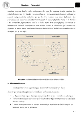 Chapitre I : Généralités
p. 2
organique contenue dans les roches sédimentaires. De plus, des traces de l'origine organique des
pétroles bruts peuvent être décelées ; en premier lieu, on y trouve des corps optiquement actifs, qui ne
peuvent pratiquement être synthétisés que par les êtres vivants ; on y trouve également : des
porphyrines, dont la structure dérive directement de celle de la chlorophylle des plantes ou de l'hémine
; des isoprénoïdes, hydrocarbures issus de la chaîne phytol de la chlorophylle ; des stéroïdes et
triterpénoïdes, composés caractéristiques de la matière vivante . Il semble donc que l'essentiel des
gisements de pétrole dérive, directement ou non, de la substance des êtres vivants incorporée dans les
sédiments lors de leur dépôt.
Figure 01 : Ressemblance entre les composés naturelles et pétroliers.
I-1.3 Etapes de formation :
Sans trop s’attarder sur ce point on peut résumer la formation en divers étapes.
A savoir que la majorité du pétrole s’est formé dans les fonds océanique on a :
 Le déposement des algues et composés organiques de la surface vers les fonds océaniques.
 Formation de plusieurs couches successives du fait de ce déposement continue qui a durée des
millions d’années.
 Création d’une pression sur les couches inférieures (un phénomène de subduction) qui les
entrainent encore plus en profondeur.
 