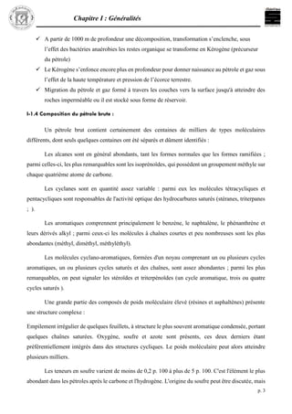 Chapitre I : Généralités
p. 3
 A partir de 1000 m de profondeur une décomposition, transformation s’enclenche, sous
l’effet des bactéries anaérobies les restes organique se transforme en Kérogène (précurseur
du pétrole)
 Le Kérogène s’enfonce encore plus en profondeur pour donner naissance au pétrole et gaz sous
l’effet de la haute température et pression de l’écorce terrestre.
 Migration du pétrole et gaz formé à travers les couches vers la surface jusqu'à atteindre des
roches imperméable ou il est stocké sous forme de réservoir.
I-1.4 Composition du pétrole brute :
Un pétrole brut contient certainement des centaines de milliers de types moléculaires
différents, dont seuls quelques centaines ont été séparés et dûment identifiés :
Les alcanes sont en général abondants, tant les formes normales que les formes ramifiées ;
parmi celles-ci, les plus remarquables sont les isoprénoïdes, qui possèdent un groupement méthyle sur
chaque quatrième atome de carbone.
Les cyclanes sont en quantité assez variable : parmi eux les molécules tétracycliques et
pentacycliques sont responsables de l'activité optique des hydrocarbures saturés (stéranes, triterpanes
; ).
Les aromatiques comprennent principalement le benzène, le naphtalène, le phénanthrène et
leurs dérivés alkyl ; parmi ceux-ci les molécules à chaînes courtes et peu nombreuses sont les plus
abondantes (méthyl, diméthyl, méthyléthyl).
Les molécules cyclano-aromatiques, formées d'un noyau comprenant un ou plusieurs cycles
aromatiques, un ou plusieurs cycles saturés et des chaînes, sont assez abondantes ; parmi les plus
remarquables, on peut signaler les stéroïdes et triterpénoïdes (un cycle aromatique, trois ou quatre
cycles saturés ).
Une grande partie des composés de poids moléculaire élevé (résines et asphaltènes) présente
une structure complexe :
Empilement irrégulier de quelques feuillets, à structure le plus souvent aromatique condensée, portant
quelques chaînes saturées. Oxygène, soufre et azote sont présents, ces deux derniers étant
préférentiellement intégrés dans des structures cycliques. Le poids moléculaire peut alors atteindre
plusieurs milliers.
Les teneurs en soufre varient de moins de 0,2 p. 100 à plus de 5 p. 100. C'est l'élément le plus
abondant dans les pétroles après le carbone et l'hydrogène. L'origine du soufre peut être discutée, mais
 