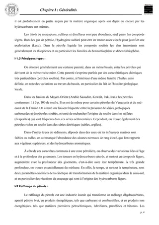 Chapitre I : Généralités
p. 4
il est probablement en partie acquis par la matière organique après son dépôt ou encore par les
hydrocarbures eux-mêmes.
Les thiols ou mercaptans, sulfures et disulfures sont peu abondants, sauf parmi les composés
légers. Dans les gaz de pétrole, l'hydrogène sulfuré peut être en teneur assez élevée pour justifier une
exploitation (Lacq). Dans le pétrole liquide les composés soufrés les plus importants sont
généralement les thiophènes et en particulier les familles du benzothiophène et dibenzothiophène.
I-1.5 Principaux types :
On observe généralement une certaine parenté, dans un même bassin, entre les pétroles qui
dérivent de la même roche mère. Cette parenté s'exprime parfois par des caractéristiques chimiques
très particulières (pétroles soufrés). Par contre, à l'intérieur d'une même famille d'huiles, ainsi
définie, on note des variations au travers du bassin, en particulier du fait de l'histoire géologique
locale.
Dans les bassins du Moyen-Orient (Arabie Saoudite, Koweit, Irak, Iran), les pétroles
contiennent 1 à 5 p. 100 de soufre. Il en est de même pour certains pétroles du Venezuela et du sud-
ouest de la France. On a noté une liaison fréquente entre la présence de séries géologiques
carbonatées et de pétroles soufrés, et tenté de rechercher l'origine du soufre dans les sulfates
(évaporites) qui sont fréquents dans ces séries sédimentaires. Cependant, on trouve également des
pétroles riches en soufre dans des séries détritiques (sables, argiles).
Dans d'autres types de sédiments, déposés dans des eaux où les influences marines sont
faibles ou nulles, on a remarqué l'abondance des alcanes normaux de rang élevé, que l'on rapporte
aux végétaux supérieurs, et des hydrocarbures aromatiques.
À côté de ces caractères communs à une zone pétrolière, on observe des variations liées à l'âge
et à la profondeur des gisements. Les teneurs en hydrocarbures saturés, et surtout en composés légers,
augmentent avec la profondeur des gisements, c'est-à-dire avec leur température. À très grande
profondeur, on trouve essentiellement du méthane. En effet, le temps, et surtout la température, sont
deux paramètres essentiels de la cinétique de transformation de la matière organique dans le sous-sol,
et en particulier des réactions de craquage qui sont à l'origine des hydrocarbures légers.
I-2 Raffinage du pétrole :
Le raffinage du pétrole est une industrie lourde qui transforme un mélange d'hydrocarbures,
appelé pétrole brut, en produits énergétiques, tels que carburant et combustibles, et en produits non
énergétiques, tels que matières premières pétrochimiques, lubrifiants, paraffines et bitumes. Les
 