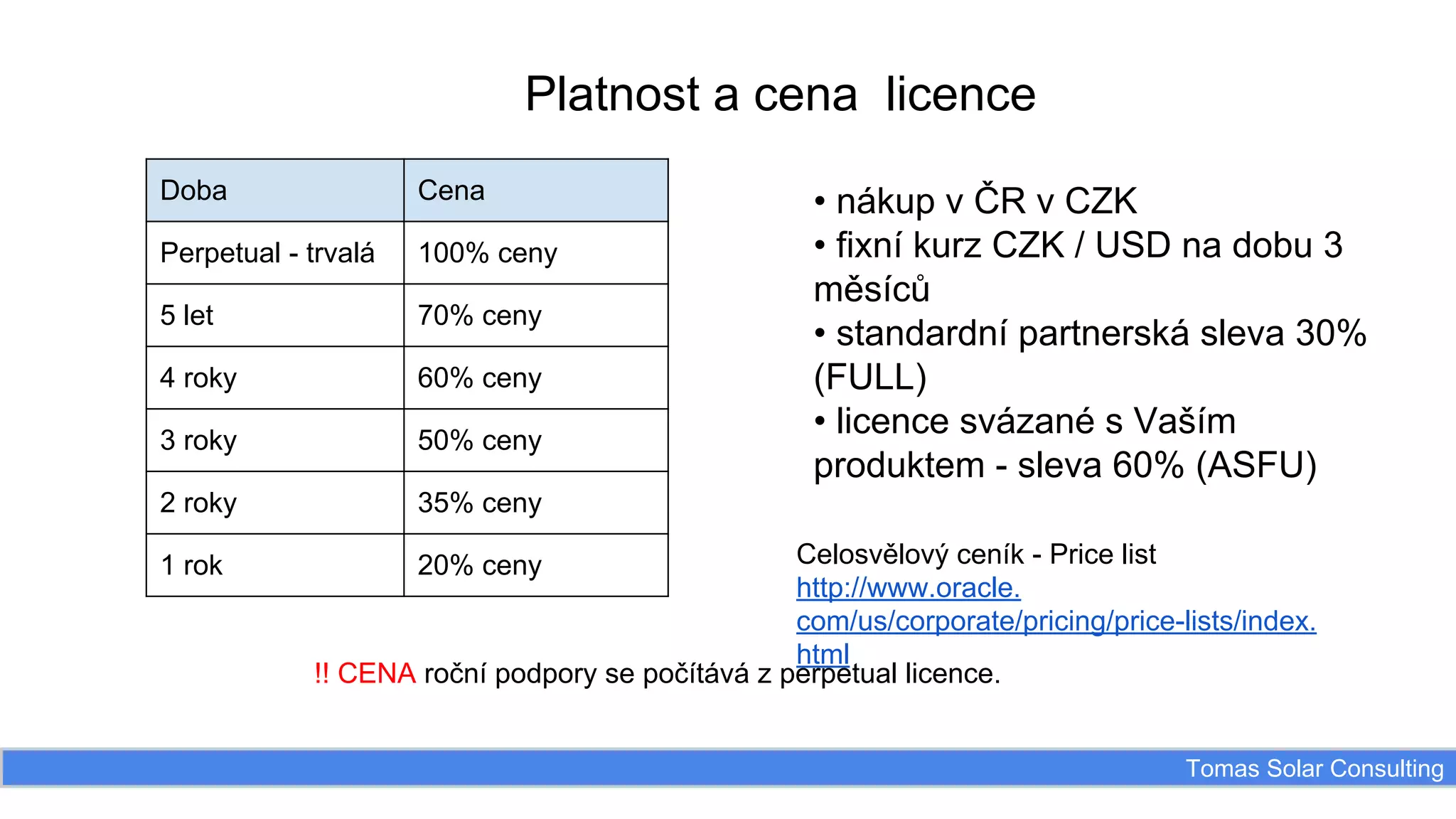 Platnost a cena licence
Doba

Cena

Perpetual - trvalá

100% ceny

5 let

70% ceny

4 roky

60% ceny

3 roky

50% ceny

2 roky

35% ceny

1 rok

• nákup v ČR v CZK
• fixní kurz CZK / USD na dobu 3
měsíců
• standardní partnerská sleva 30%
(FULL)
• licence svázané s Vaším
produktem - sleva 60% (ASFU)

Celosvělový ceník - Price list
http://www.oracle.
com/us/corporate/pricing/price-lists/index.
html
!! CENA roční podpory se počítává z perpetual licence.
20% ceny

Tomas Solar Consulting

 