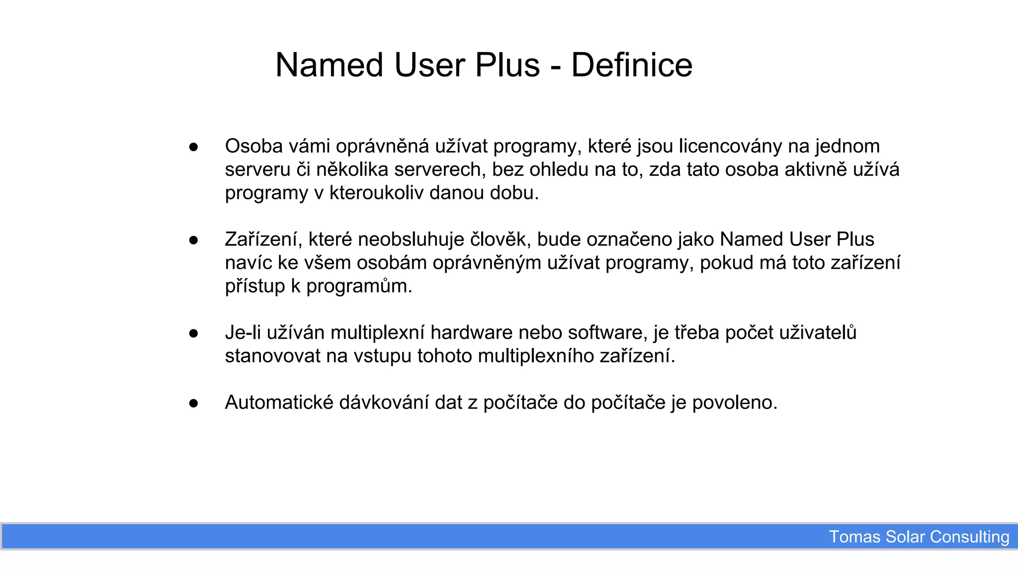 Named User Plus - Definice
●

Osoba vámi oprávněná užívat programy, které jsou licencovány na jednom
serveru či několika serverech, bez ohledu na to, zda tato osoba aktivně užívá
programy v kteroukoliv danou dobu.

●

Zařízení, které neobsluhuje člověk, bude označeno jako Named User Plus
navíc ke všem osobám oprávněným užívat programy, pokud má toto zařízení
přístup k programům.

●

Je-li užíván multiplexní hardware nebo software, je třeba počet uživatelů
stanovovat na vstupu tohoto multiplexního zařízení.

●

Automatické dávkování dat z počítače do počítače je povoleno.

Tomas Solar Consulting

 