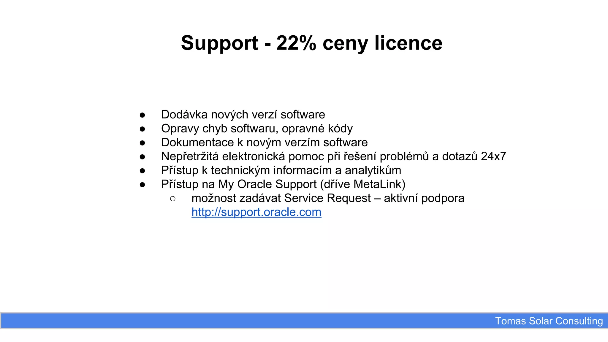 Support - 22% ceny licence

●
●
●
●
●
●

Dodávka nových verzí software
Opravy chyb softwaru, opravné kódy
Dokumentace k novým verzím software
Nepřetržitá elektronická pomoc při řešení problémů a dotazů 24x7
Přístup k technickým informacím a analytikům
Přístup na My Oracle Support (dříve MetaLink)
○ možnost zadávat Service Request – aktivní podpora
http://support.oracle.com

Tomas Solar Consulting

 