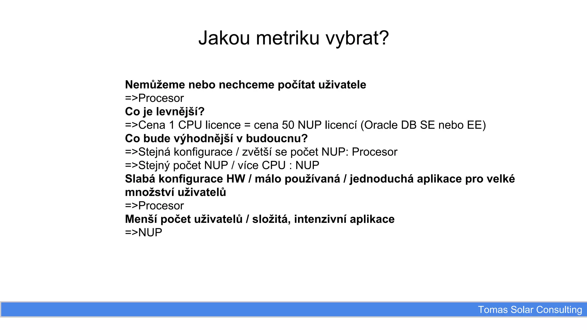 Jakou metriku vybrat?
Nemůžeme nebo nechceme počítat uživatele
=>Procesor
Co je levnější?
=>Cena 1 CPU licence = cena 50 NUP licencí (Oracle DB SE nebo EE)
Co bude výhodnější v budoucnu?
=>Stejná konfigurace / zvětší se počet NUP: Procesor
=>Stejný počet NUP / více CPU : NUP
Slabá konfigurace HW / málo používaná / jednoduchá aplikace pro velké
množství uživatelů
=>Procesor
Menší počet uživatelů / složitá, intenzivní aplikace
=>NUP

Tomas Solar Consulting

 