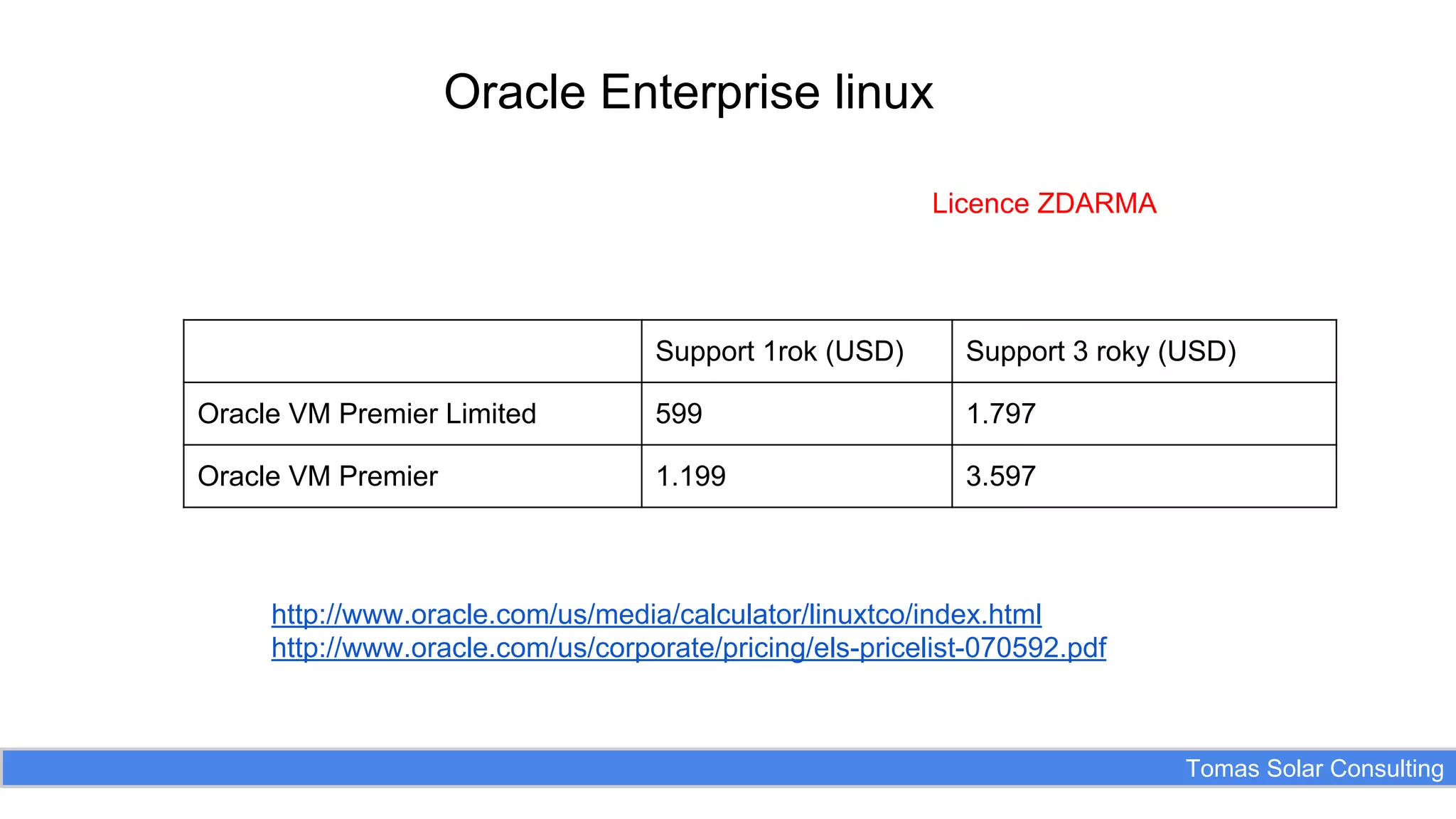 Oracle Enterprise linux
Licence ZDARMA

Support 1rok (USD)

Support 3 roky (USD)

Oracle VM Premier Limited

599

1.797

Oracle VM Premier

1.199

3.597

http://www.oracle.com/us/media/calculator/linuxtco/index.html
http://www.oracle.com/us/corporate/pricing/els-pricelist-070592.pdf

Tomas Solar Consulting

 