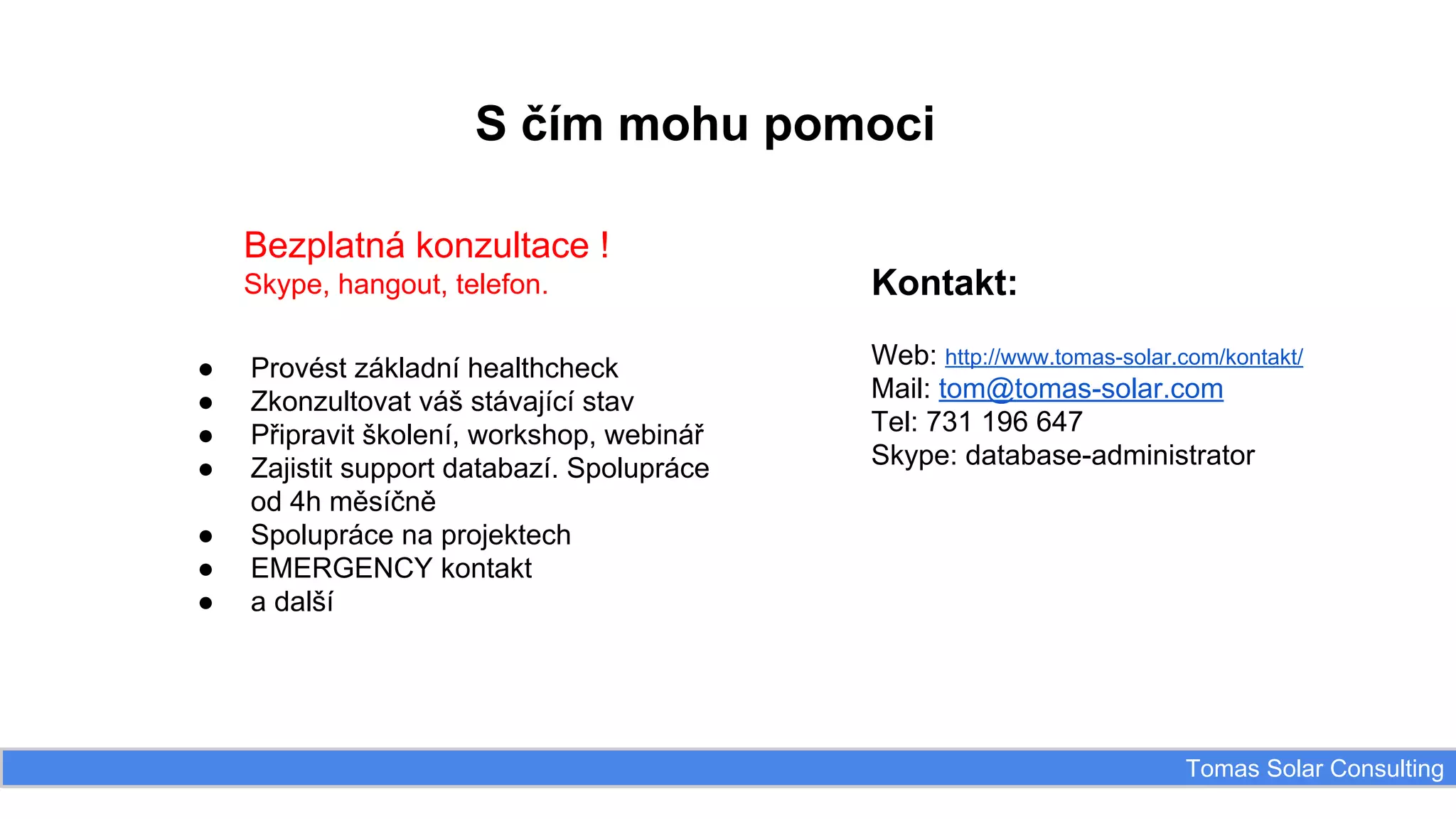 S čím mohu pomoci
Bezplatná konzultace !
Skype, hangout, telefon.
●
●
●
●
●
●
●

Kontakt:

Provést základní healthcheck
Zkonzultovat váš stávající stav
Připravit školení, workshop, webinář
Zajistit support databazí. Spolupráce
od 4h měsíčně
Spolupráce na projektech
EMERGENCY kontakt
a další

Web: http://www.tomas-solar.com/kontakt/
Mail: tom@tomas-solar.com
Tel: 731 196 647
Skype: database-administrator

Tomas Solar Consulting

 
