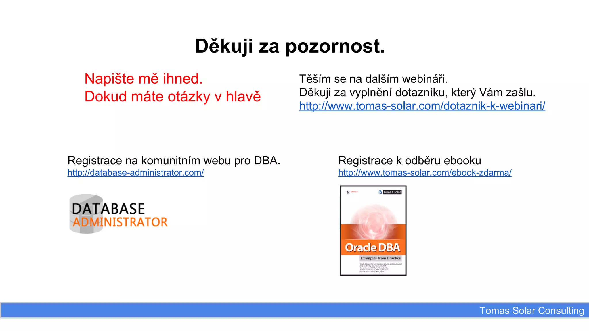 Děkuji za pozornost.
Napište mě ihned.
Dokud máte otázky v hlavě

Těším se na dalším webináři.
Děkuji za vyplnění dotazníku, který Vám zašlu.
http://www.tomas-solar.com/dotaznik-k-webinari/

Registrace na komunitním webu pro DBA.

Registrace k odběru ebooku

http://database-administrator.com/

http://www.tomas-solar.com/ebook-zdarma/

Tomas Solar Consulting

 